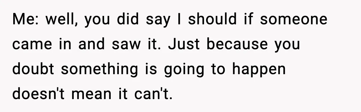 Me: well, you did say I should if someone came in and saw it. Just because you doubt something is going to happen doesn't mean it can't.