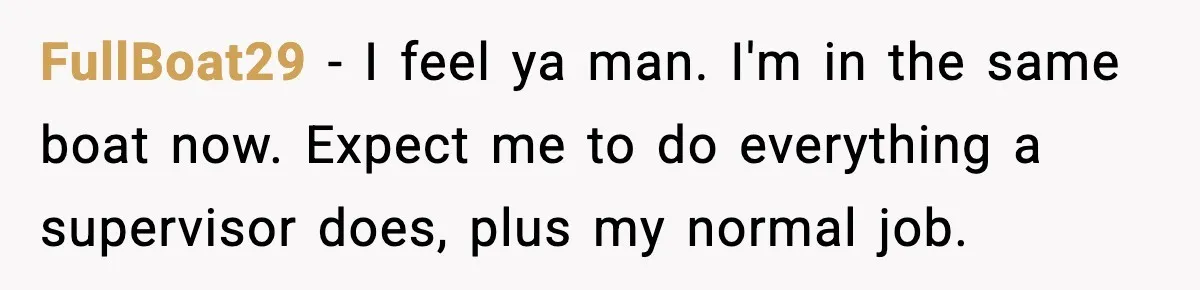 FullBoat29 − I feel ya man. I'm in the same boat now. Expect me to do everything a supervisor does, plus my normal job.