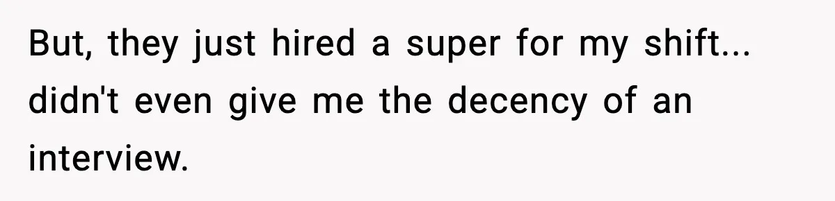 But, they just hired a super for my shift... didn't even give me the decency of an interview.