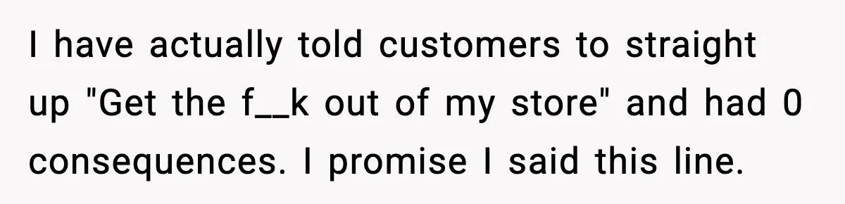 I have actually told customers to straight up "Get the f__k out of my store" and had 0 consequences. I promise I said this line.