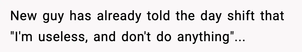 New guy has already told the day shift that "I'm useless, and don't do anything"...