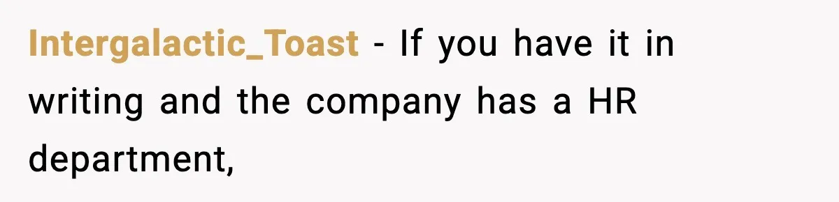Intergalactic_Toast − If you have it in writing and the company has a HR department,
