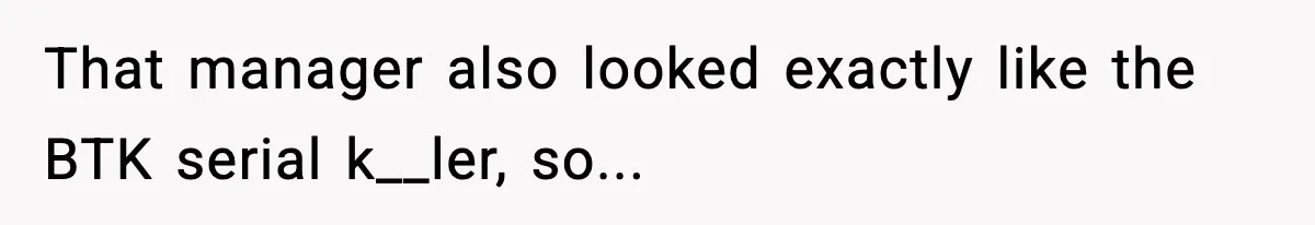 That manager also looked exactly like the BTK serial k__ler, so...