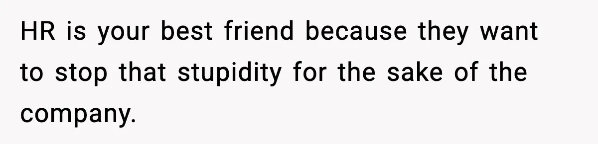 HR is your best friend because they want to stop that stupidity for the sake of the company.