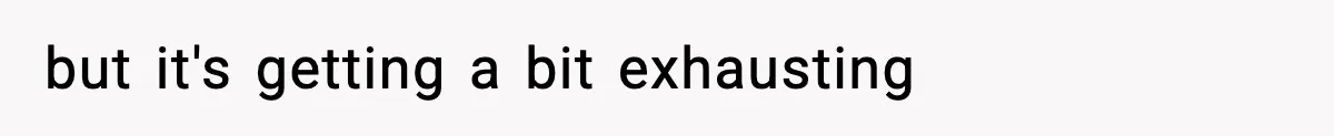 but it's getting a bit exhausting
