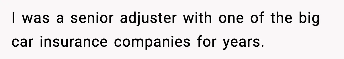 I was a senior adjuster with one of the big car insurance companies for years.