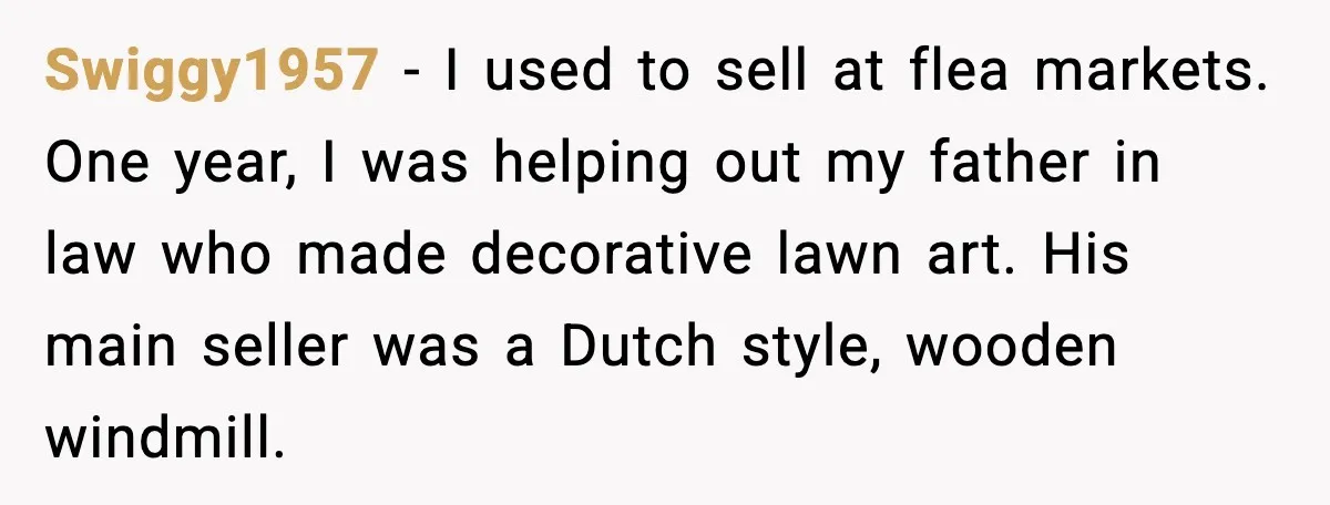 Swiggy1957 − I used to sell at flea markets. One year, I was helping out my father in law who made decorative lawn art. His main seller was a Dutch...