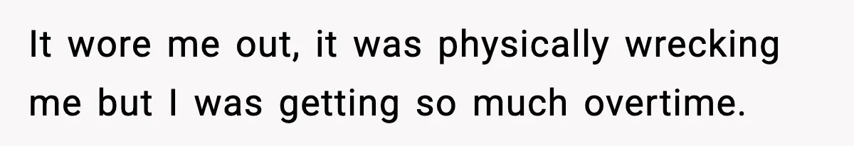 It wore me out, it was physically wrecking me but I was getting so much overtime.