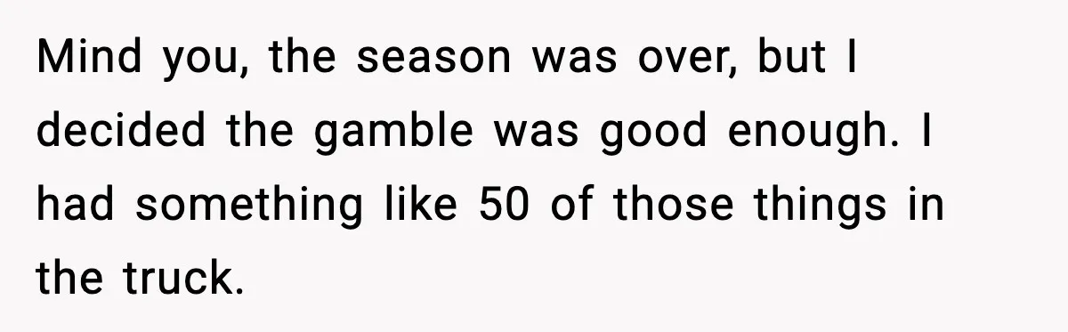 Mind you, the season was over, but I decided the gamble was good enough. I had something like 50 of those things in the truck.