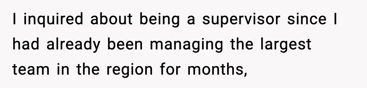 I inquired about being a supervisor since I had already been managing the largest team in the region for months,