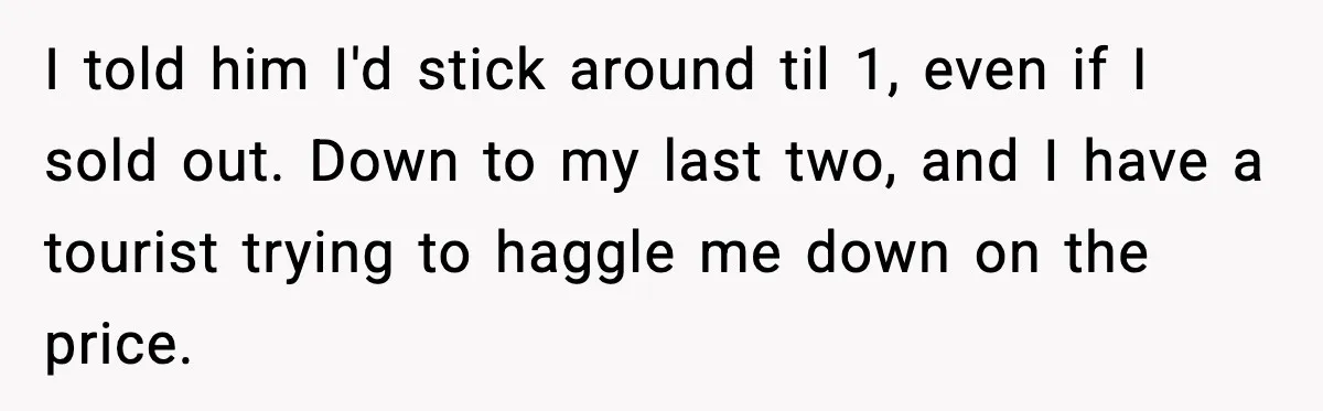 I told him I'd stick around til 1, even if I sold out. Down to my last two, and I have a tourist trying to haggle me down on the...