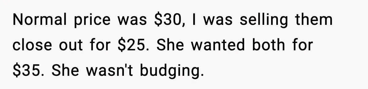 Normal price was $30, I was selling them close out for $25. She wanted both for $35. She wasn't budging.