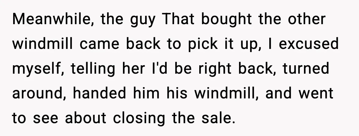 Meanwhile, the guy That bought the other windmill came back to pick it up, I excused myself, telling her I'd be right back, turned around, handed him his windmill, and...
