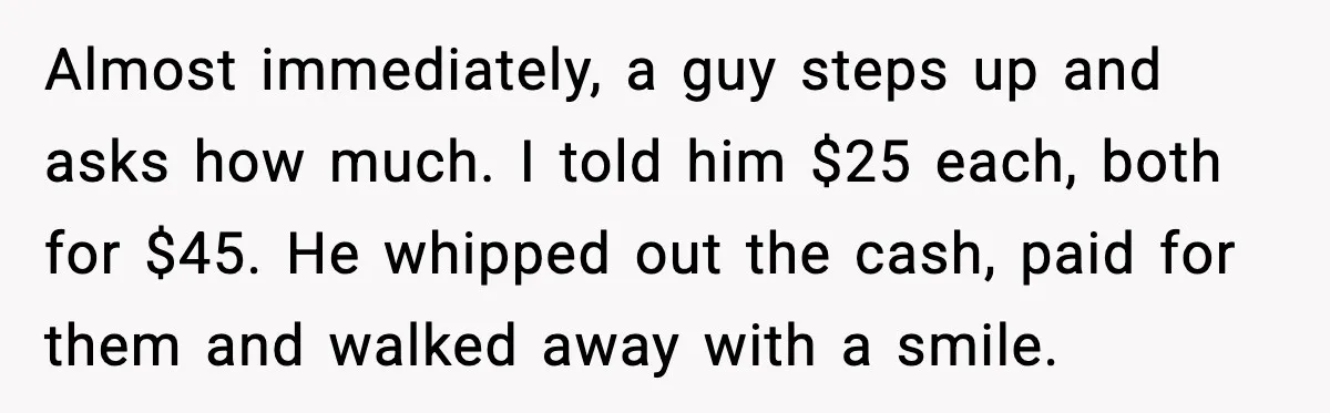 Almost immediately, a guy steps up and asks how much. I told him $25 each, both for $45. He whipped out the cash, paid for them and walked away with...