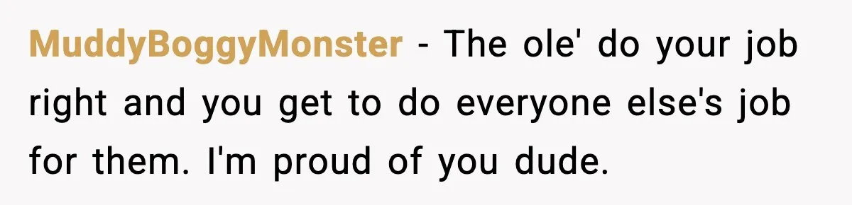 MuddyBoggyMonster − The ole' do your job right and you get to do everyone else's job for them. I'm proud of you dude.