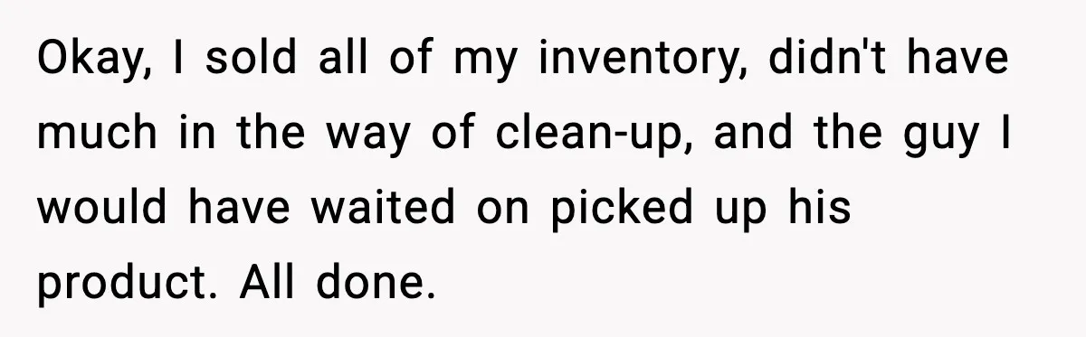 Okay, I sold all of my inventory, didn't have much in the way of clean-up, and the guy I would have waited on picked up his product. All done.