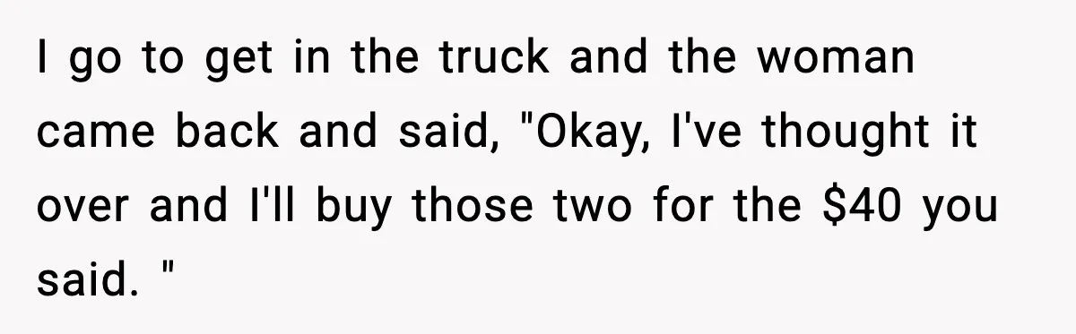 I go to get in the truck and the woman came back and said, "Okay, I've thought it over and I'll buy those two for the $40 you said. "