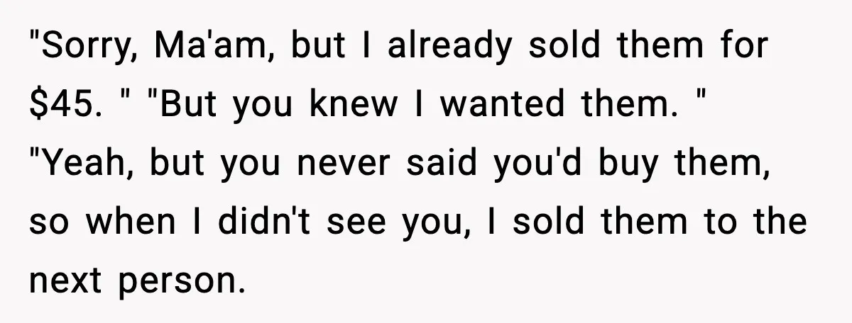 "Sorry, Ma'am, but I already sold them for $45. " "But you knew I wanted them. " "Yeah, but you never said you'd buy them, so when I didn't see...