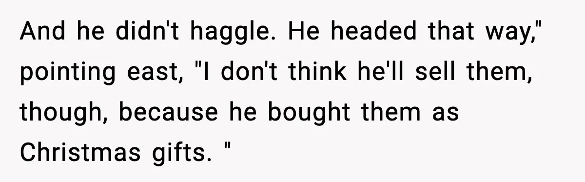 And he didn't haggle. He headed that way," pointing east, "I don't think he'll sell them, though, because he bought them as Christmas gifts. "