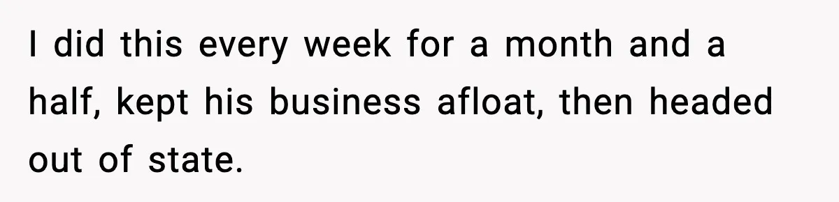 I did this every week for a month and a half, kept his business afloat, then headed out of state.