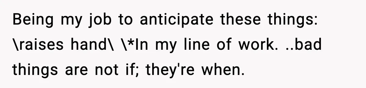 Being my job to anticipate these things: \raises hand\ \*In my line of work. ..bad things are not if; they're when.