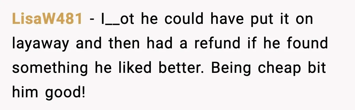 LisaW481 − I__ot he could have put it on layaway and then had a refund if he found something he liked better. Being cheap bit him good!