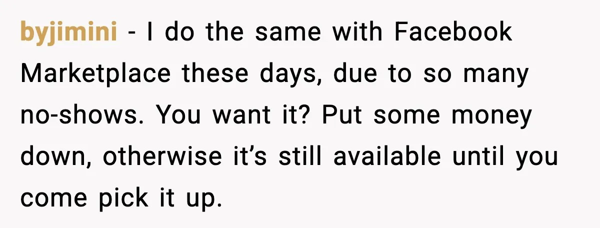 byjimini − I do the same with Facebook Marketplace these days, due to so many no-shows. You want it? Put some money down, otherwise it’s still available until you come...