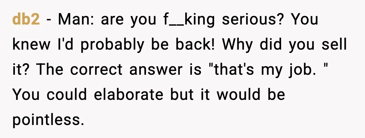db2 − Man: are you f__king serious? You knew I'd probably be back! Why did you sell it? The correct answer is "that's my job. " You could elaborate but...