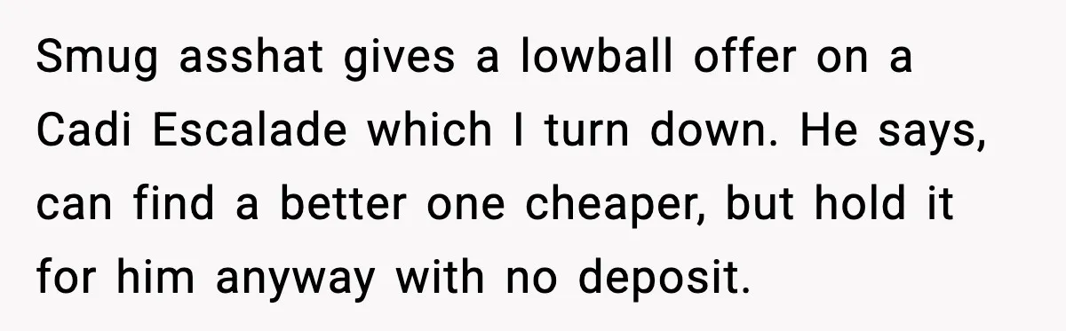 Smug asshat gives a lowball offer on a Cadi Escalade which I turn down. He says, can find a better one cheaper, but hold it for him anyway with no...