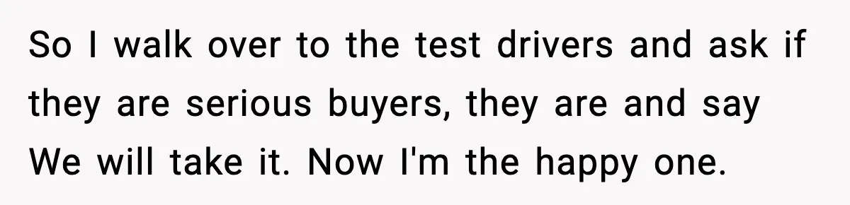 So I walk over to the test drivers and ask if they are serious buyers, they are and say We will take it. Now I'm the happy one.