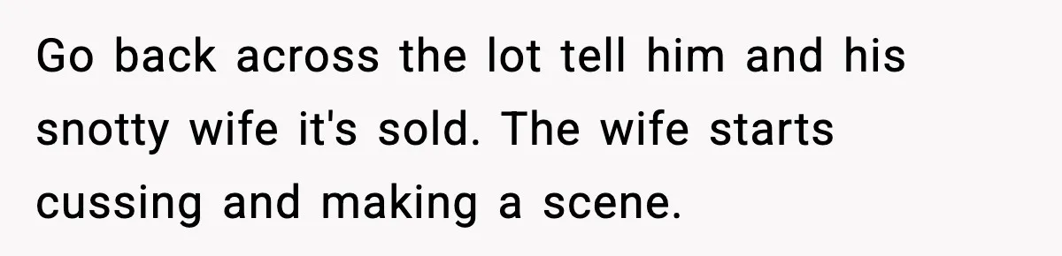 Go back across the lot tell him and his snotty wife it's sold. The wife starts cussing and making a scene.