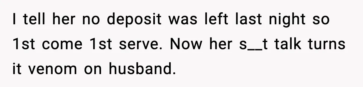I tell her no deposit was left last night so 1st come 1st serve. Now her s__t talk turns it venom on husband.