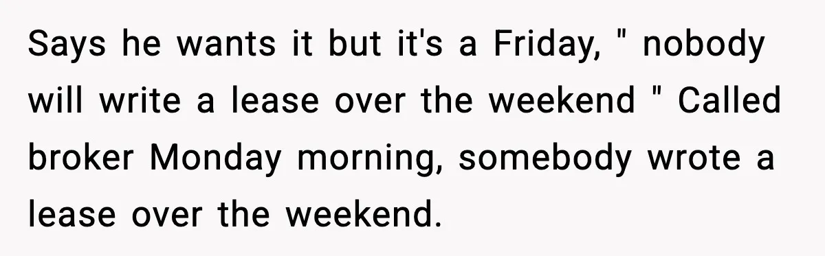 Says he wants it but it's a Friday, " nobody will write a lease over the weekend " Called broker Monday morning, somebody wrote a lease over the weekend.