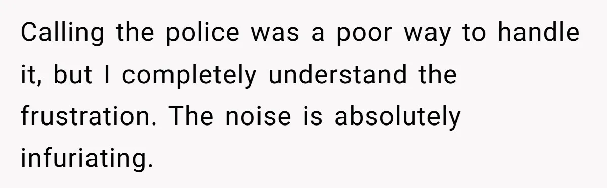 Calling the police was a poor way to handle it, but I completely understand the frustration. The noise is absolutely infuriating.