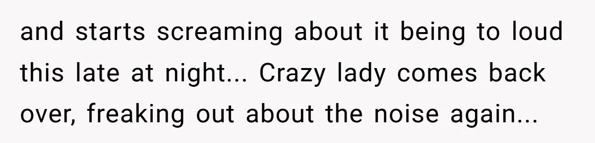 and starts screaming about it being to loud this late at night... Crazy lady comes back over, freaking out about the noise again...
