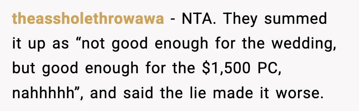 theassholethrowawa - NTA. They summed it up as “not good enough for the wedding, but good enough for the $1,500 PC, nahhhhh”, and said the lie made it worse.