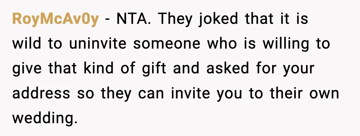 RoyMcAv0y - NTA. They joked that it is wild to uninvite someone who is willing to give that kind of gift and asked for your address so they can invite...