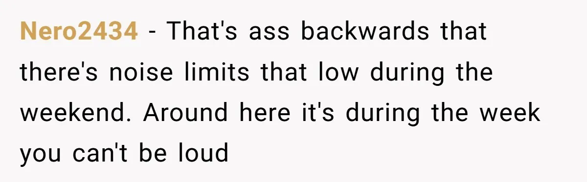 Nero2434 - That's ass backwards that there's noise limits that low during the weekend. Around here it's during the week you can't be loud