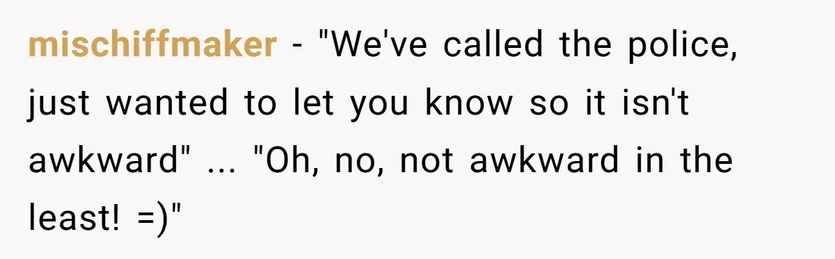 mischiffmaker - "We've called the police, just wanted to let you know so it isn't awkward" ... "Oh, no, not awkward in the least! =)"