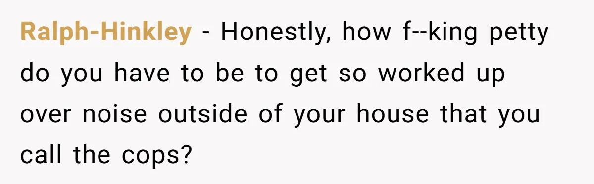 Ralph-Hinkley - Honestly, how f--king petty do you have to be to get so worked up over noise outside of your house that you call the cops?