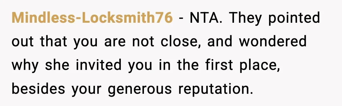 Mindless-Locksmith76 - NTA. They pointed out that you are not close, and wondered why she invited you in the first place, besides your generous reputation.