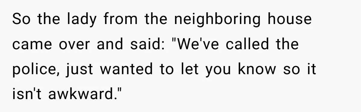 So the lady from the neighboring house came over and said: "We've called the police, just wanted to let you know so it isn't awkward."