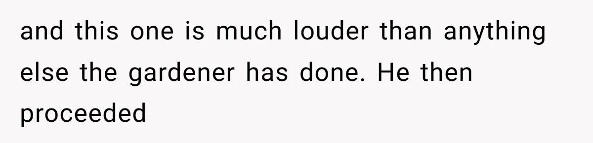 and this one is much louder than anything else the gardener has done. He then proceeded