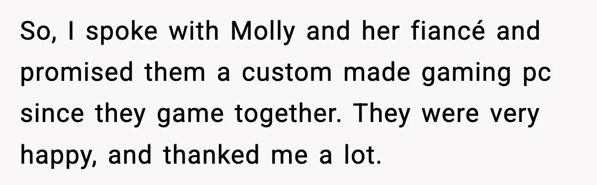 So, I spoke with Molly and her fiancé and promised them a custom made gaming pc since they game together. They were very happy, and thanked me a lot.