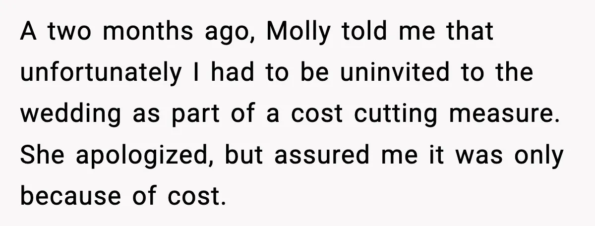 A two months ago, Molly told me that unfortunately I had to be uninvited to the wedding as part of a cost cutting measure. She apologized, but assured me it...