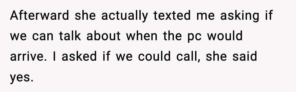 Afterward she actually texted me asking if we can talk about when the pc would arrive. I asked if we could call, she said yes.