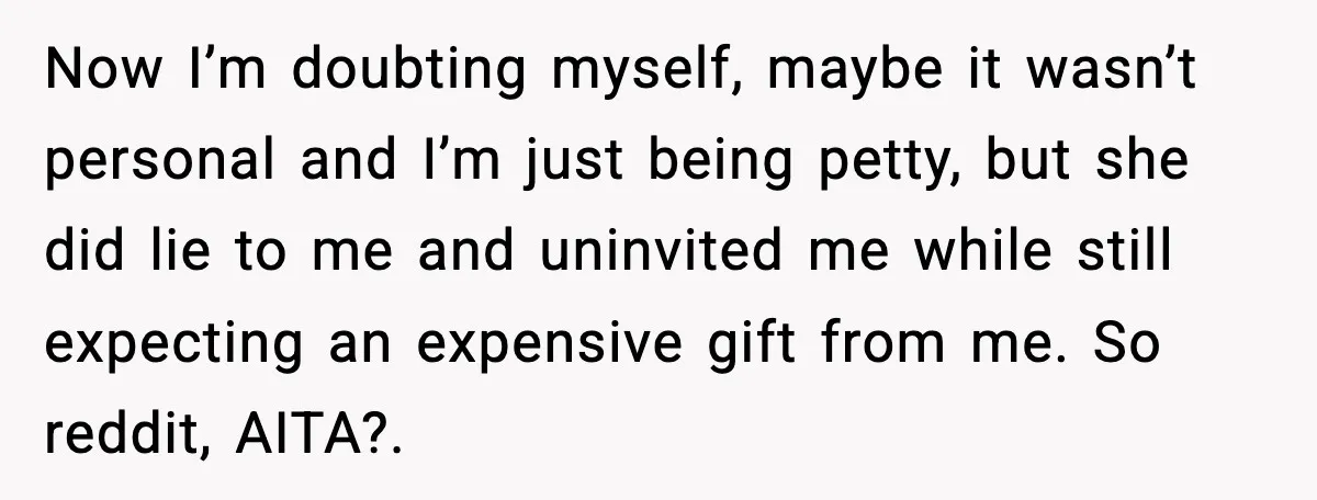 Now I’m doubting myself, maybe it wasn’t personal and I’m just being petty, but she did lie to me and uninvited me while still expecting an expensive gift from me....