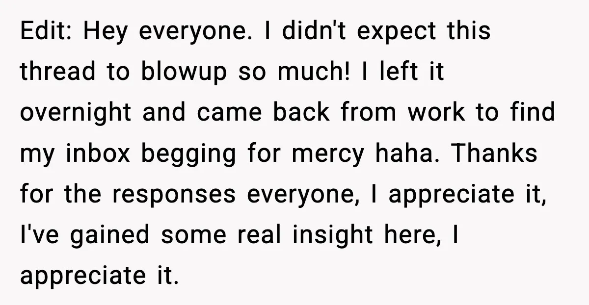 Edit: Hey everyone. I didn't expect this thread to blowup so much! I left it overnight and came back from work to find my inbox begging for mercy haha. Thanks...