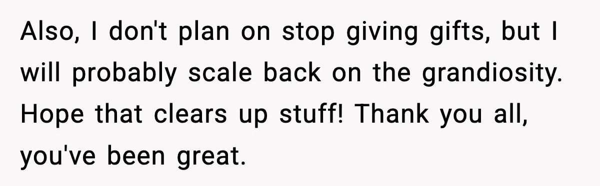 Also, I don't plan on stop giving gifts, but I will probably scale back on the grandiosity. Hope that clears up stuff! Thank you all, you've been great.