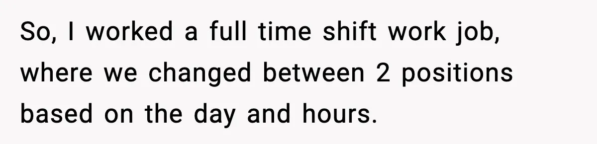 So, I worked a full time shift work job, where we changed between 2 positions based on the day and hours.